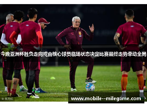 今晚亚洲杯胜负走向或由核心球员临场状态决定比赛最终走势牵动全局