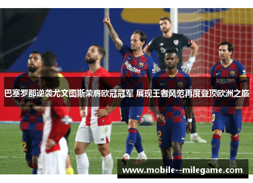 巴塞罗那逆袭尤文图斯荣膺欧冠冠军 展现王者风范再度登顶欧洲之巅