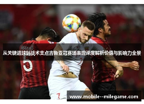 从关键进球到战术支点吉鲁亚冠赛场表现深度解析价值与影响力全景