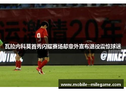 瓦拉内科莫首秀闪耀赛场却意外宣布退役震惊球迷